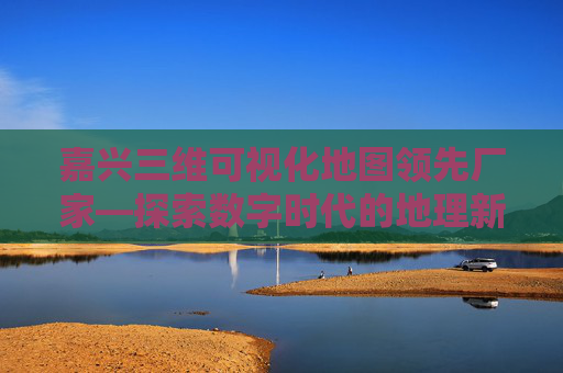 嘉兴三维可视化地图领先厂家—探索数字时代的地理新视界